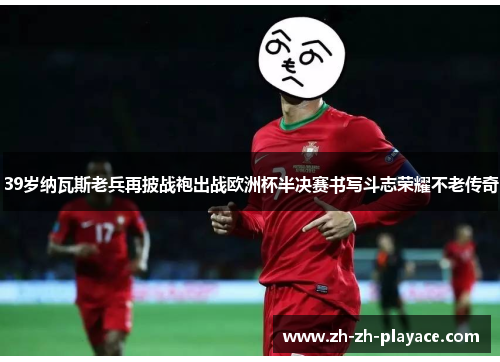 39岁纳瓦斯老兵再披战袍出战欧洲杯半决赛书写斗志荣耀不老传奇