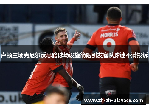 卢顿主场克尼尔沃思路球场设施简陋引发客队球迷不满投诉