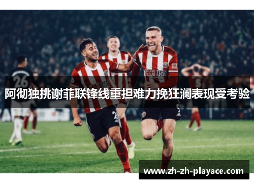 阿彻独挑谢菲联锋线重担难力挽狂澜表现受考验 阿彻独挑谢菲联锋线重担难力挽狂澜表现受考验