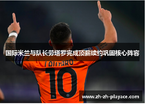 国际米兰与队长劳塔罗完成顶薪续约巩固核心阵容